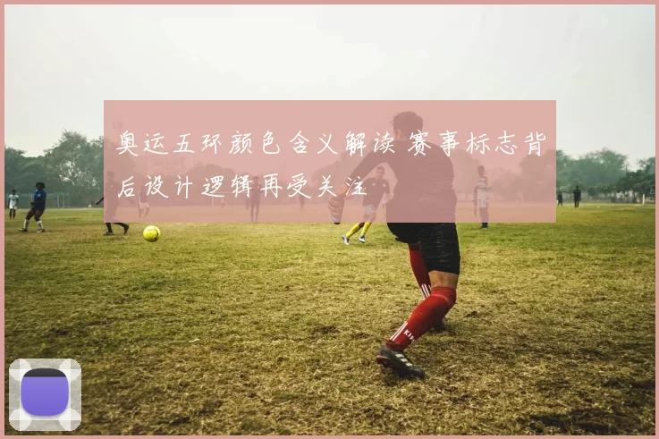 奥运五环颜色含义解读 赛事标志背后设计逻辑再受关注