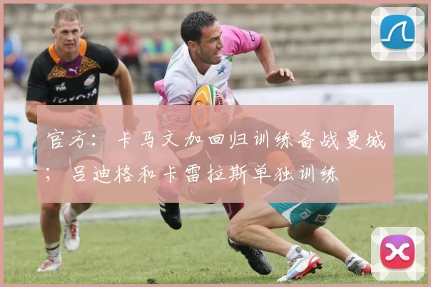 官方：卡马文加回归训练备战曼城；吕迪格和卡雷拉斯单独训练