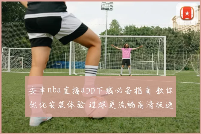 安卓nba直播app下载必备指南 教你优化安装体验 追球更流畅高清极速