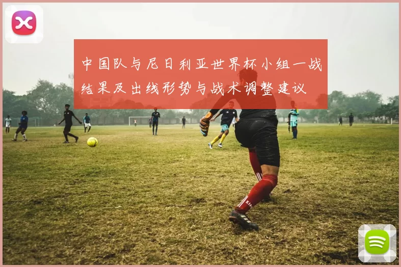 中国队与尼日利亚世界杯小组一战结果及出线形势与战术调整建议