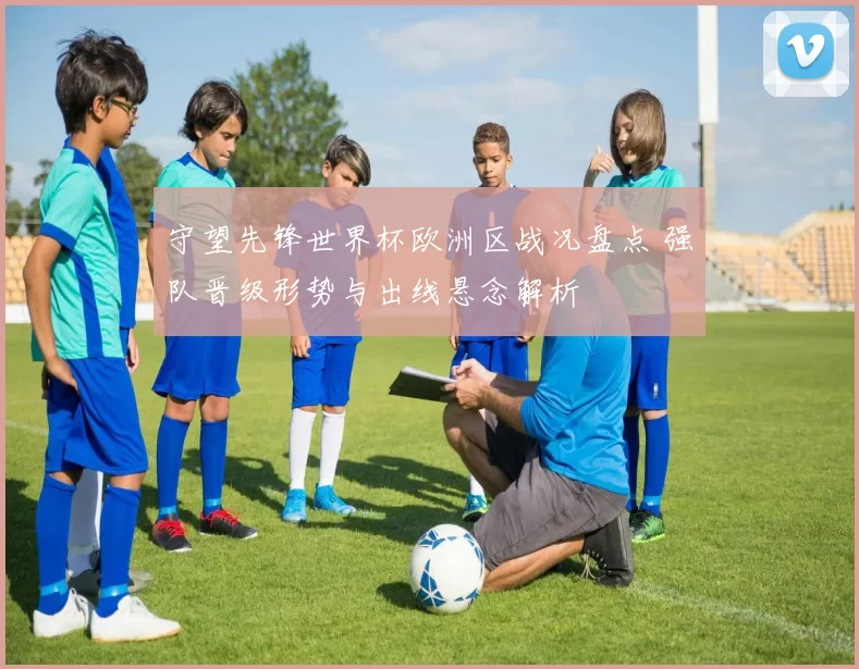 守望先锋世界杯欧洲区战况盘点 强队晋级形势与出线悬念解析