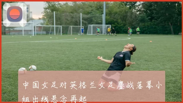 中国女足对英格兰女足鏖战落幕小组出线悬念再起