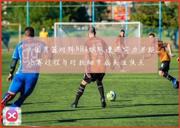 中国男篮对阵NBA球队遭遇实力差距 比赛过程与对抗细节成关注焦点