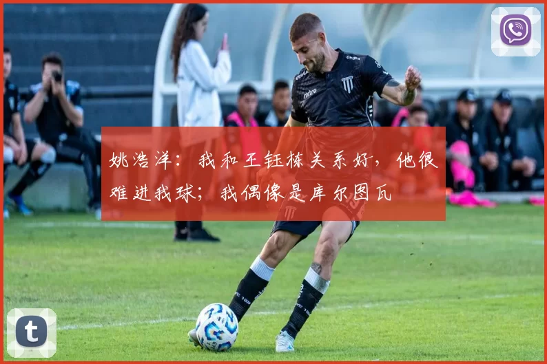 姚浩洋：我和王钰栋关系好，他很难进我球；我偶像是库尔图瓦