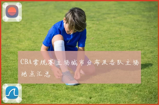 CBA常规赛主场城市分布及各队主场地点汇总