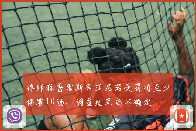 律师称普雷斯蒂亚尼若受罚将至少停赛10场，调查结果尚不确定