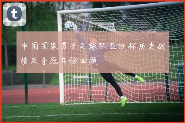 中国国家男子足球队亚洲杯历史战绩及夺冠年份回顾