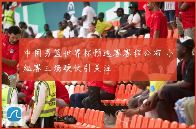 中国男篮世界杯预选赛赛程公布 小组赛三场硬仗引关注