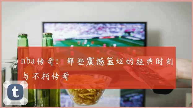 nba传奇：那些震撼篮坛的经典时刻与不朽传奇