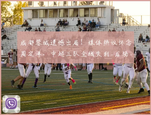 成都蓉城遗憾出局！媒体热议怀念周定洋，中超三队全线失利_后场_费利佩_约翰·阿洛伊西