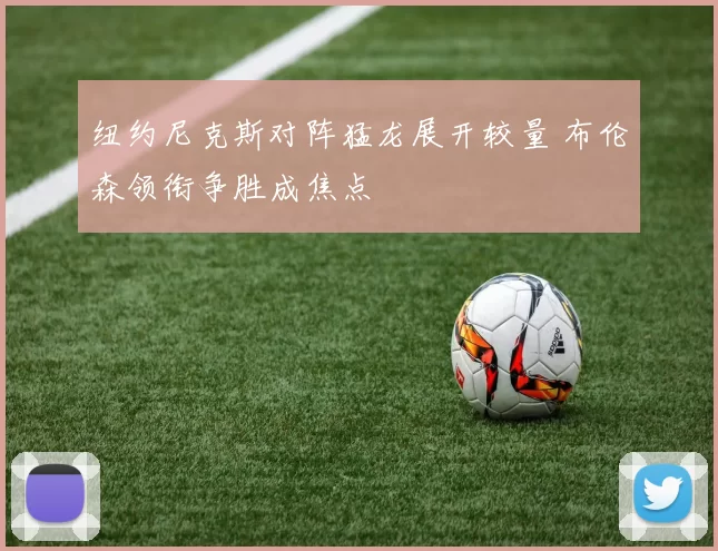 纽约尼克斯对阵猛龙展开较量 布伦森领衔争胜成焦点