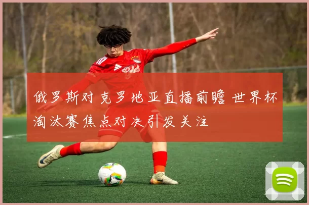 俄罗斯对克罗地亚直播前瞻 世界杯淘汰赛焦点对决引发关注