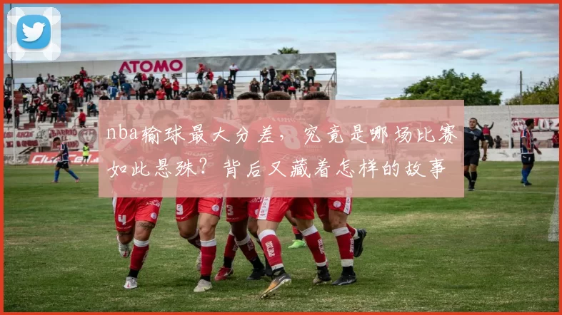 nba输球最大分差，究竟是哪场比赛如此悬殊？背后又藏着怎样的故事！