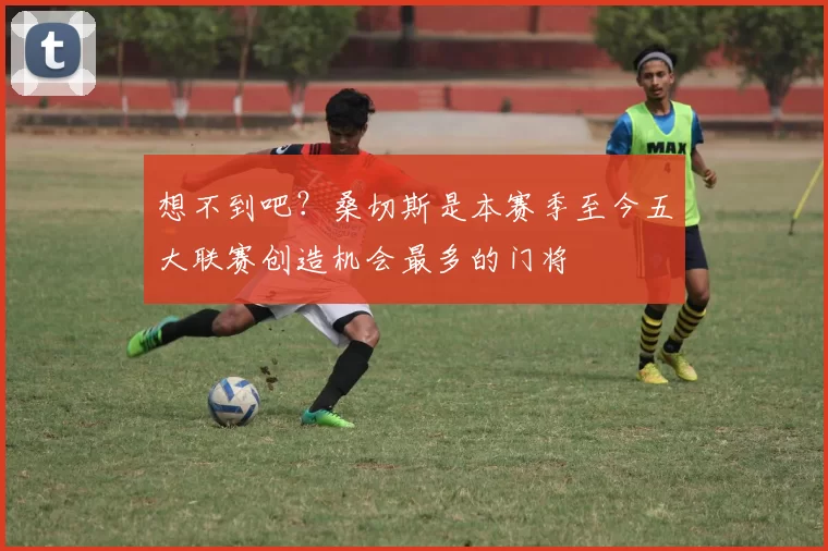 想不到吧？桑切斯是本赛季至今五大联赛创造机会最多的门将