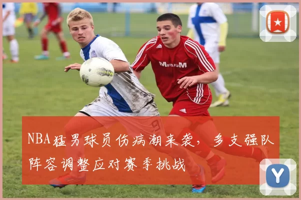 NBA猛男球员伤病潮来袭，多支强队阵容调整应对赛季挑战