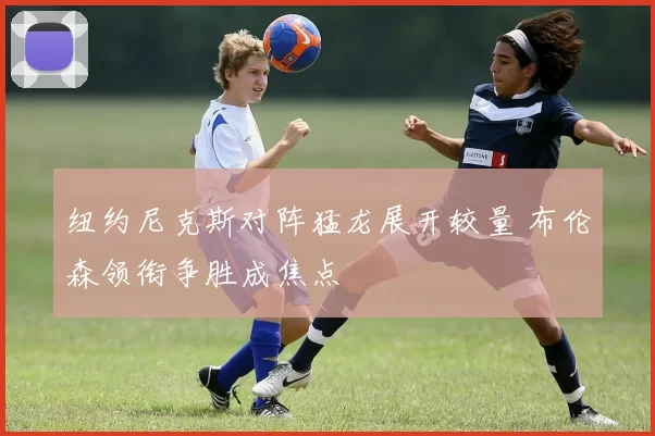 纽约尼克斯对阵猛龙展开较量 布伦森领衔争胜成焦点