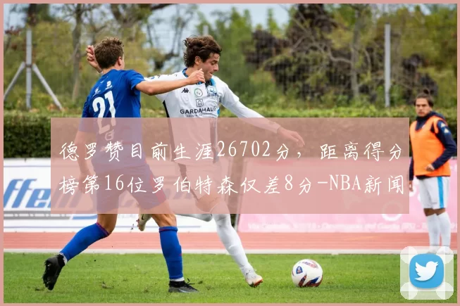 德罗赞目前生涯26702分，距离得分榜第16位罗伯特森仅差8分-NBA新闻