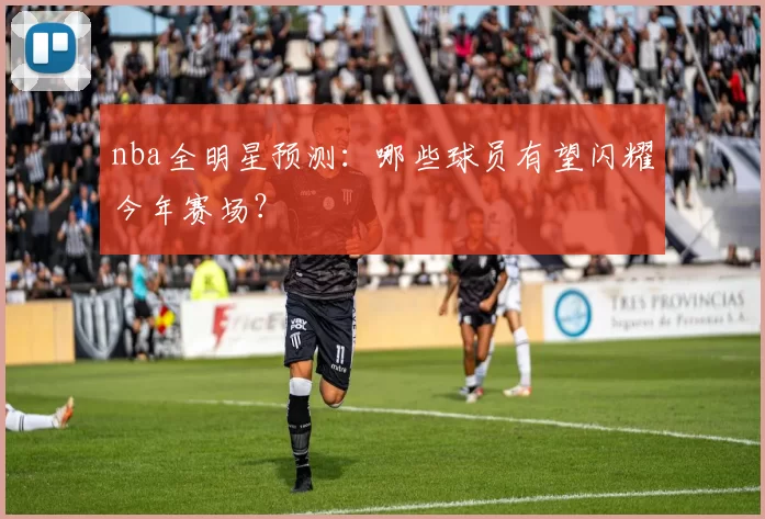 nba全明星预测：哪些球员有望闪耀今年赛场？