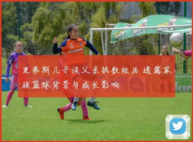 里弗斯儿子谈父亲执教经历 透露家族篮球背景与成长影响