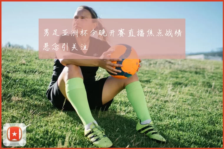 男足亚洲杯今晚开赛直播焦点战绩悬念引关注