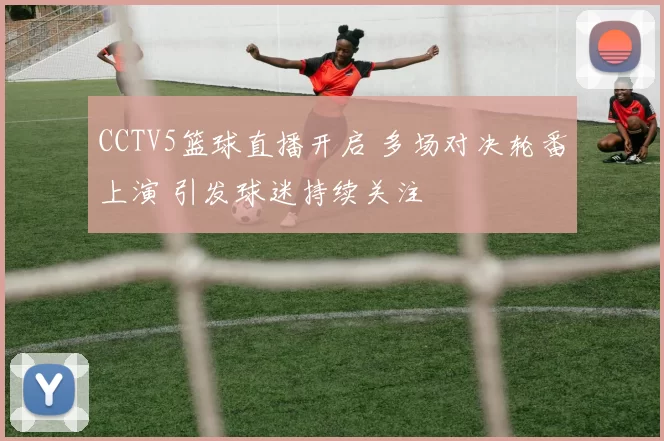 CCTV5篮球直播开启 多场对决轮番上演 引发球迷持续关注