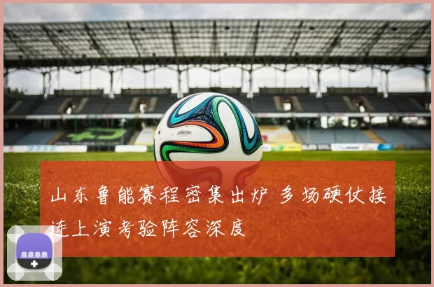 山东鲁能赛程密集出炉 多场硬仗接连上演考验阵容深度