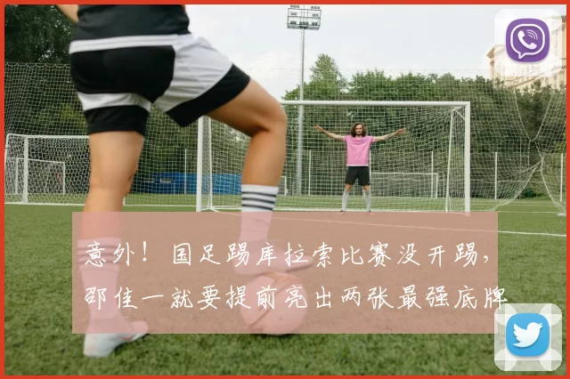 意外！国足踢库拉索比赛没开踢，邵佳一就要提前亮出两张最强底牌