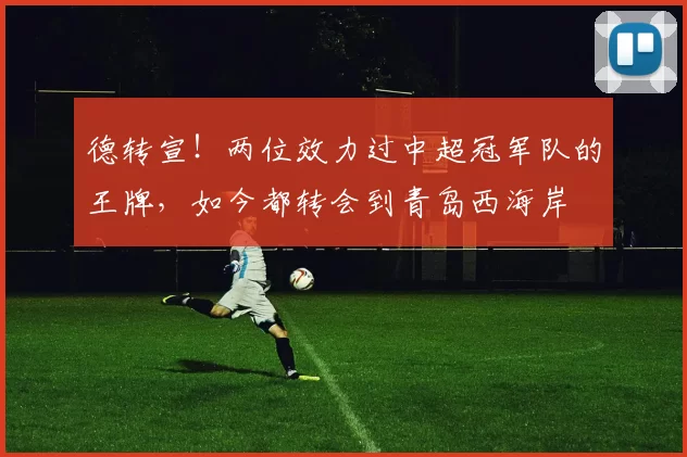德转宣！两位效力过中超冠军队的王牌，如今都转会到青岛西海岸