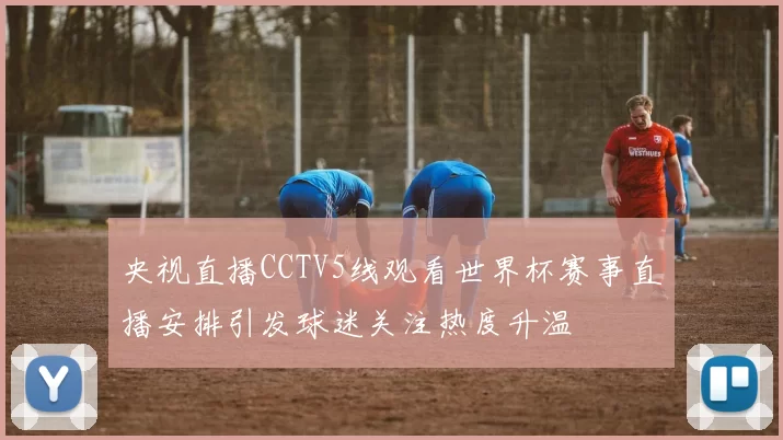 央视直播CCTV5线观看世界杯赛事直播安排引发球迷关注热度升温