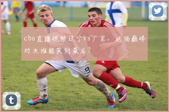 cba直播视频辽宁vs广东,这场巅峰对决谁能笑到最后?