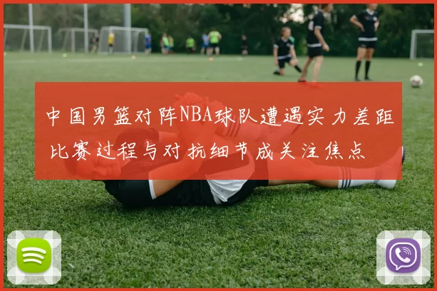 中国男篮对阵NBA球队遭遇实力差距 比赛过程与对抗细节成关注焦点