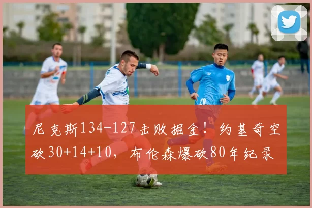 尼克斯134-127击败掘金！约基奇空砍30+14+10，布伦森爆砍80年纪录_唐斯_NBA_雷霆