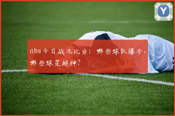 nba今日战况比分：哪些球队爆冷，哪些球星超神？