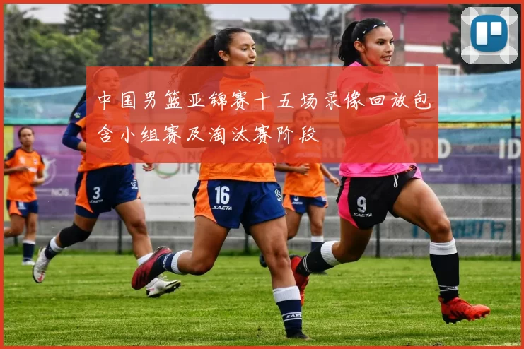 中国男篮亚锦赛十五场录像回放包含小组赛及淘汰赛阶段