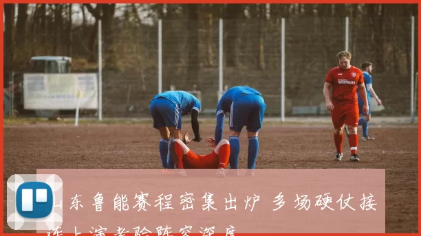 山东鲁能赛程密集出炉 多场硬仗接连上演考验阵容深度