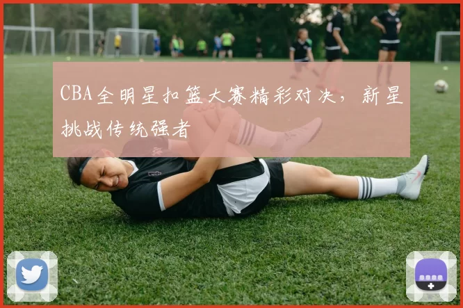 CBA全明星扣篮大赛精彩对决，新星挑战传统强者