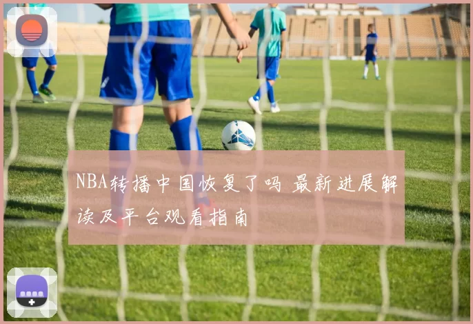 NBA转播中国恢复了吗 最新进展解读及平台观看指南
