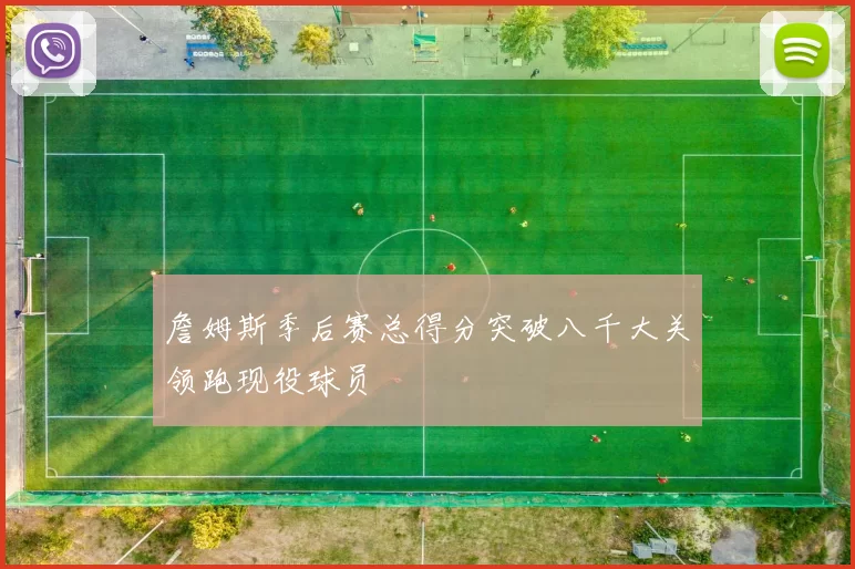 詹姆斯季后赛总得分突破八千大关领跑现役球员