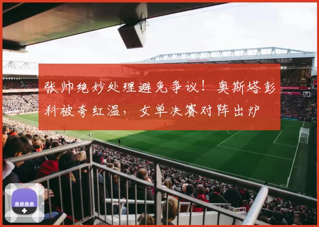 张帅绝妙处理避免争议！奥斯塔彭科被夸红温，女单决赛对阵出炉