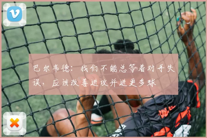 巴尔韦德：我们不能总等着对手失误，应该改善进攻并进更多球