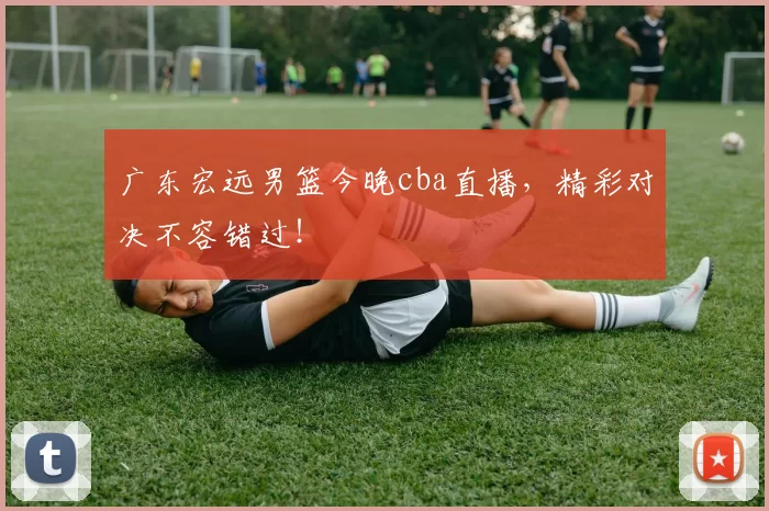广东宏远男篮今晚cba直播,精彩对决不容错过!