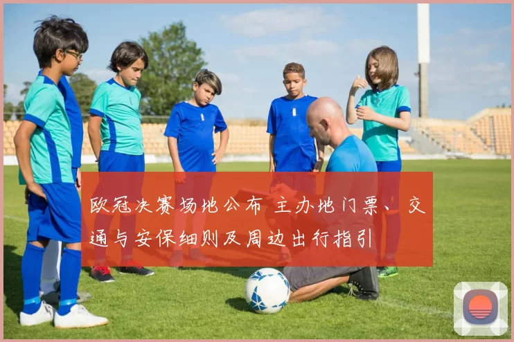 欧冠决赛场地公布 主办地门票、交通与安保细则及周边出行指引