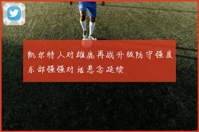 凯尔特人对雄鹿再战升级防守强度东部强强对话悬念延续