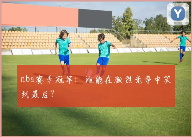 nba赛季冠军：谁能在激烈竞争中笑到最后？