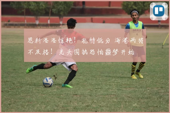 恩科洛洛惊艳！孔特低分 海港两将不及格！光头固执恐怕噩梦开始