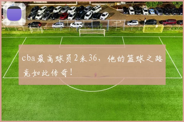 cba最高球员2米36，他的篮球之路竟如此传奇！