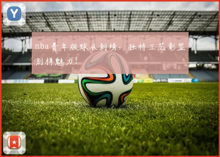 nba青年版球衣刺绣，独特工艺彰显别样魅力！