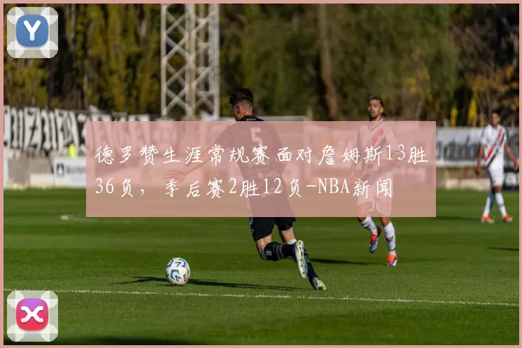 德罗赞生涯常规赛面对詹姆斯13胜36负，季后赛2胜12负-NBA新闻