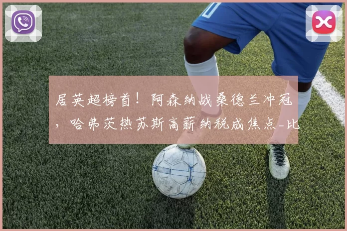 居英超榜首！阿森纳战桑德兰冲冠，哈弗茨热苏斯高薪纳税成焦点_比赛_曼城_利物浦