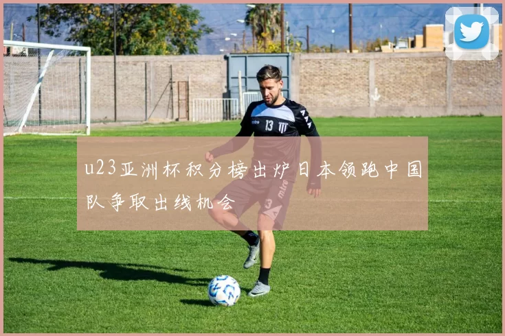 u23亚洲杯积分榜出炉日本领跑中国队争取出线机会